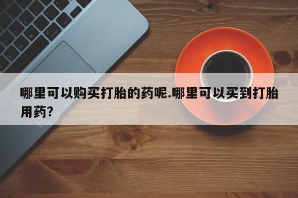 私人医院买打胎药哪里可以购买打胎的药呢.哪里可以买到打胎用药？