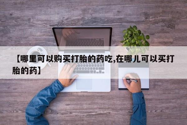 私人医院买打胎药【哪里可以购买打胎的药吃,在哪儿可以买打胎的药】