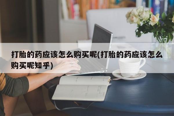 私人医院买打胎药打胎的药应该怎么购买呢(打胎的药应该怎么购买呢知乎)